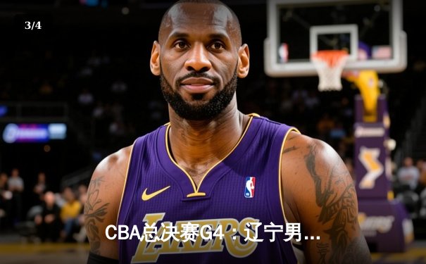 CBA总决赛G4：辽宁男篮加时险胜浙江广厦，总比分3-1夺得赛点 - 3