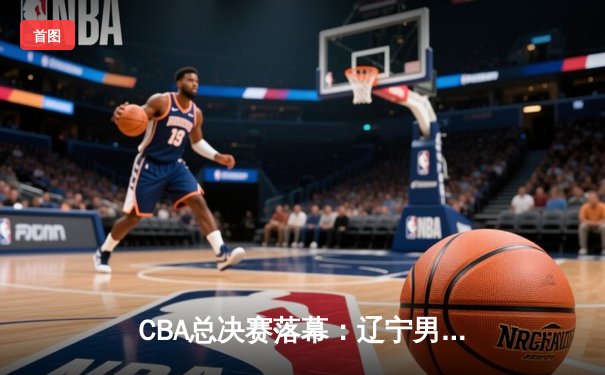 CBA总决赛落幕：辽宁男篮成功卫冕，张镇麟荣膺FMVP
