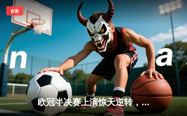 欧冠半决赛上演惊天逆转，曼城主场3:2力克皇马晋级决赛