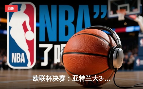 欧联杯决赛：亚特兰大3-0完胜勒沃库森，终结对手51场不败神话